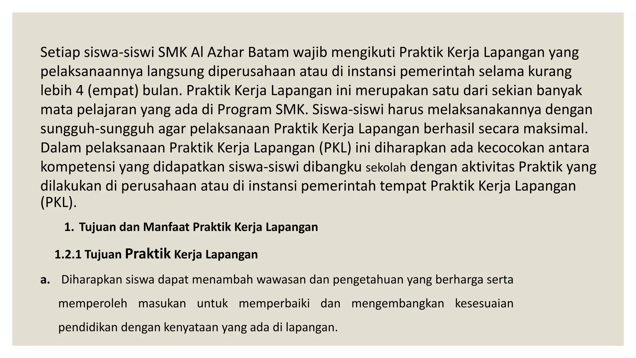 Setiap siswa-siswi SMK Al Azhar Batam wajib mengikuti Praktik Kerja Lapangan yang
pelaksanaannya langsung diperusahaan atau di instansi pemerintah selama kurang
lebih 4 (empat) bulan. Praktik Kerja Lapangan ini merupakan satu dari sekian banyak
mata pelajaran yang ada di Program SMK. Siswa-siswi harus melaksanakannya dengan
sungguh-sungguh agar pelaksanaan Praktik Kerja Lapangan berhasil secara maksimal.
Dalam pelaksanaan Praktik Kerja Lapangan (PKL) ini diharapkan ada kecocokan antara
kompetensi yang didapatkan siswa-siswi dibangku sekolah dengan aktivitas Praktik yang
dilakukan di perusahaan atau di instansi pemerintah tempat Praktik Kerja Lapangan
(PKL).
1. Tujuan dan Manfaat Praktik Kerja Lapangan
1.2.1 Tujuan Praktik Kerja Lapangan
a. Diharapkan siswa dapat menambah wawasan dan pengetahuan yang berharga serta
memperoleh masukan untuk memperbaiki dan mengembangkan kesesuaian
pendidikan dengan kenyataan yang ada di lapangan.
 