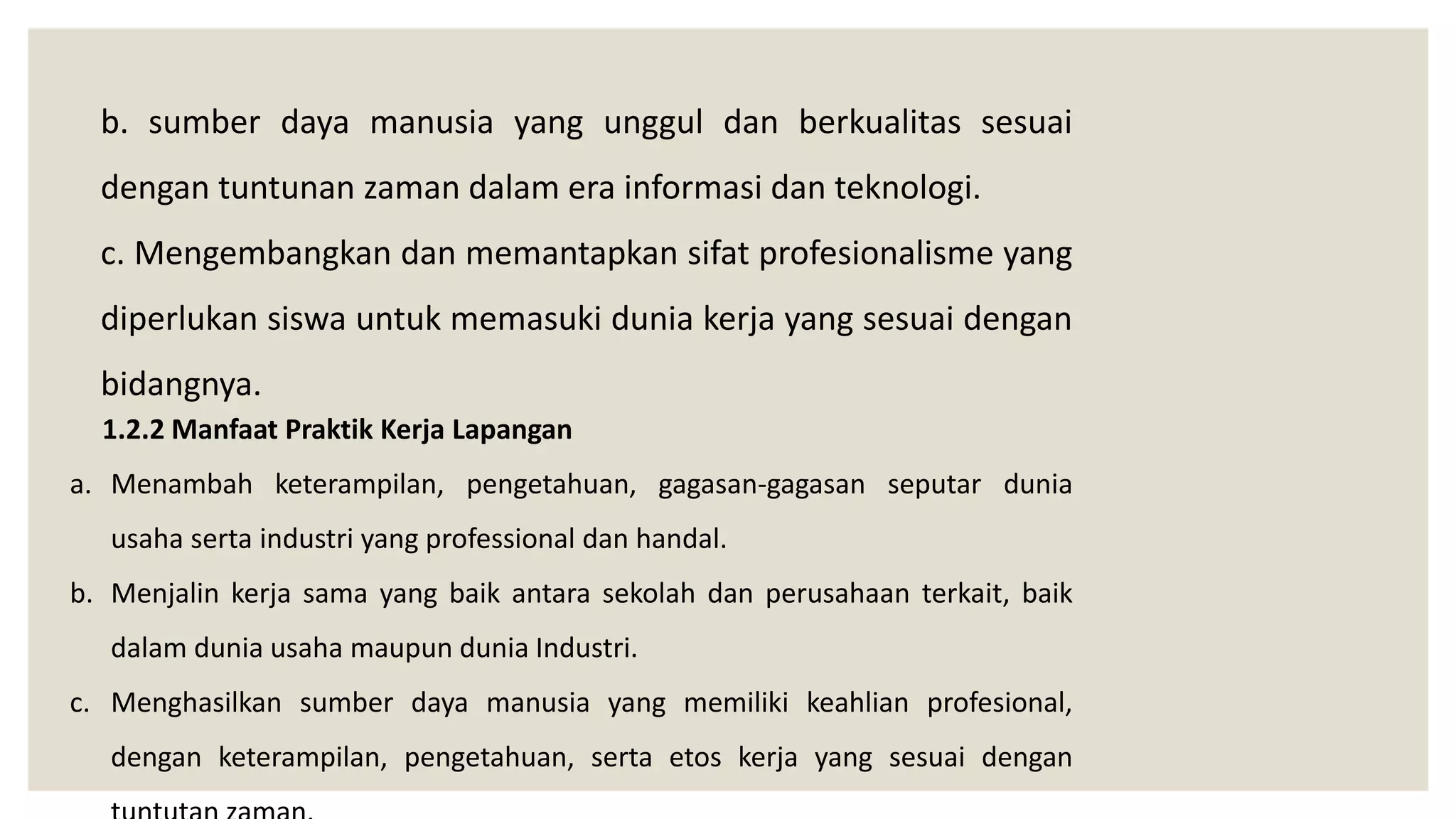 b. sumber daya manusia yang unggul dan berkualitas sesuai
dengan tuntunan zaman dalam era informasi dan teknologi.
c. Mengembangkan dan memantapkan sifat profesionalisme yang
diperlukan siswa untuk memasuki dunia kerja yang sesuai dengan
bidangnya.
1.2.2 Manfaat Praktik Kerja Lapangan
a. Menambah keterampilan, pengetahuan, gagasan-gagasan seputar dunia
usaha serta industri yang professional dan handal.
b. Menjalin kerja sama yang baik antara sekolah dan perusahaan terkait, baik
dalam dunia usaha maupun dunia Industri.
c. Menghasilkan sumber daya manusia yang memiliki keahlian profesional,
dengan keterampilan, pengetahuan, serta etos kerja yang sesuai dengan
 