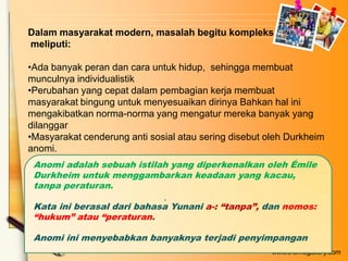 Dalam masyarakat modern, masalah begitu kompleks
meliputi:
•Ada banyak peran dan cara untuk hidup, sehingga membuat
munculnya individualistik
•Perubahan yang cepat dalam pembagian kerja membuat
masyarakat bingung untuk menyesuaikan dirinya Bahkan hal ini
mengakibatkan norma-norma yang mengatur mereka banyak yang
dilanggar
•Masyarakat cenderung anti sosial atau sering disebut oleh Durkheim
anomi.
Anomi adalah sebuah istilah yang diperkenalkan oleh Émile
Durkheim untuk menggambarkan keadaan yang kacau,
tanpa peraturan.
.

Kata ini berasal dari bahasa Yunani a-: “tanpa”, dan nomos:
“hukum” atau “peraturan.
Anomi ini menyebabkan banyaknya terjadi penyimpangan
www.themegallery.com

 