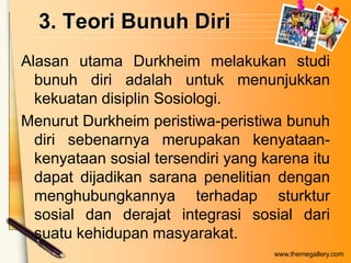 3. Teori Bunuh Diri
Alasan utama Durkheim melakukan studi
bunuh diri adalah untuk menunjukkan
kekuatan disiplin Sosiologi.
Menurut Durkheim peristiwa-peristiwa bunuh
diri sebenarnya merupakan kenyataankenyataan sosial tersendiri yang karena itu
dapat dijadikan sarana penelitian dengan
menghubungkannya terhadap sturktur
sosial dan derajat integrasi sosial dari
suatu kehidupan masyarakat.
www.themegallery.com

 