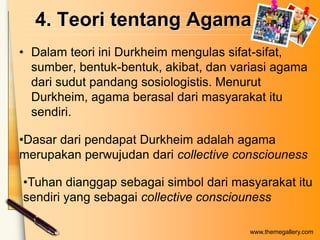 4. Teori tentang Agama
• Dalam teori ini Durkheim mengulas sifat-sifat,
sumber, bentuk-bentuk, akibat, dan variasi agama
dari sudut pandang sosiologistis. Menurut
Durkheim, agama berasal dari masyarakat itu
sendiri.
•Dasar dari pendapat Durkheim adalah agama
merupakan perwujudan dari collective consciouness
•Tuhan dianggap sebagai simbol dari masyarakat itu
sendiri yang sebagai collective consciouness
www.themegallery.com

 