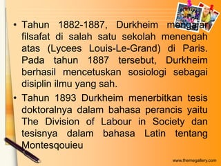 • Tahun 1882-1887, Durkheim mengajar
filsafat di salah satu sekolah menengah
atas (Lycees Louis-Le-Grand) di Paris.
Pada tahun 1887 tersebut, Durkheim
berhasil mencetuskan sosiologi sebagai
disiplin ilmu yang sah.
• Tahun 1893 Durkheim menerbitkan tesis
doktoralnya dalam bahasa perancis yaitu
The Division of Labour in Society dan
tesisnya dalam bahasa Latin tentang
Montesqouieu
www.themegallery.com

 