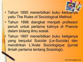 • Tahun 1895 menerbitkan buku keduanya
yaitu The Rules of Sociological Method.
• Tahun 1896 diangkat menjadi professor
penuh untuk pertama kalinya di Prancis
dalam bidang ilmu sosial.
• Tahun 1897 menerbitkan buku ketiganya
yang berjudul Suicide (Le-Suicide) dan
mendirikan L’Anée Sociologique (jurnal
ilmiah pertama tentang Sosiologi).
www.themegallery.com

 