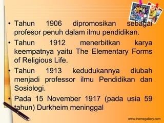 • Tahun 1906 dipromosikan sebagai
profesor penuh dalam ilmu pendidikan.
• Tahun
1912
menerbitkan
karya
keempatnya yaitu The Elementary Forms
of Religious Life.
• Tahun 1913 kedudukannya diubah
menjadi professor ilmu Pendidikan dan
Sosiologi.
• Pada 15 November 1917 (pada usia 59
tahun) Durkheim meninggal
www.themegallery.com

 
