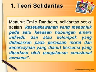 1. Teori Solidaritas
Menurut Emile Durkheim, solidaritas sosial
adalah “kesetiakawanan yang menunjuk
pada satu keadaan hubungan antara
individu dan atau kelompok yang
didasarkan pada perasaan moral dan
kepercayaan yang dianut bersama yang
diperkuat oleh pengalaman emosional
bersama”.
www.themegallery.com

 