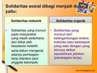 Solidaritas sosial dibagi menjadi dua,
yaitu:
Solidaritas mekanik
•

Solidaritas yang muncul
pada masyarakat
yang masih sederhana
dan diikat oleh
kesadaran kolektif,
serta belum mengenal
adanya pembagian
kerja diantara para
anggota kelompok.

Solidaritas organik
• Solidaritas yang
muncul dari
ketergantungan antara
individu atau kelompok
yang satu dengan yang
lainnya akibat
spesialisasi jabatan
(pembagian kerja).

www.themegallery.com

 