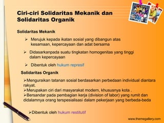 Ciri-ciri Solidaritas Mekanik dan
Solidaritas Organik
Solidaritas Mekanik
 Merujuk kepada ikatan sosial yang dibangun atas
kesamaan, kepercayaan dan adat bersama
 Didasarkanpada suatu tingkatan homogenitas yang tinggi
dalam kepercayaan
 Dibentuk oleh hukum represif
Solidaritas Organik
Menguraikan tatanan sosial berdasarkan perbedaan individual diantara
rakyat.
Merupakan ciri dari masyarakat modern, khususnya kota .
Bersandar pada pembagian kerja (division of labor) yang rumit dan
didalamnya orang terspesialisasi dalam pekerjaan yang berbeda-beda
Dibentuk oleh hukum restitutif
www.themegallery.com

 