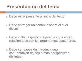 En este sentido es muy importante recordar tres elementos claves a la hora de escribir uno de estos textos.Presentación del temaDebe estar presente al inicio del texto.Debe entregar un contexto sobre el cual discutir.Debe incluir aspectos relevantes que estén relacionados con los argumentos posteriores.Debe ser capaz de introducir una confrontación de dos o más perspectivas distintas.