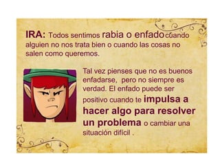 IRA: Todos sentimos rabia o enfadocuando
alguien no nos trata bien o cuando las cosas no
salen como queremos.
Tal vez pienses que no es buenos
enfadarse, pero no siempre es
verdad. El enfado puede ser
positivo cuando te impulsa a
hacer algo para resolver
un problema o cambiar una
situación difícil .
 