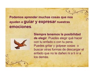 Siempre tenemos la posibilidad
de elegir. Puedes elegir qué hacer
con tu enfado o con tu pena.
Puedes gritar y golpear cosas o
buscar otras formas de descargar el
enfado que no te dañen ni a ti ni a
los demás.
Podemos aprender muchas cosas que nos
ayuden a guiar y expresar nuestras
emociones.
 