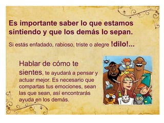 Es importante saber lo que estamos
sintiendo y que los demás lo sepan.
Si estás enfadado, rabioso, triste o alegre !dilo!...
Hablar de cómo te
sientes, te ayudará a pensar y
actuar mejor. Es necesario que
compartas tus emociones, sean
las que sean, así encontrarás
ayuda en los demás.
 