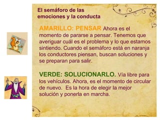AMARILLO: PENSAR Ahora es el
momento de pararse a pensar. Tenemos que
averiguar cuál es el problema y lo que estamos
sintiendo. Cuando el semáforo está en naranja
los conductores piensan, buscan soluciones y
se preparan para salir.
VERDE: SOLUCIONARLO. Vía libre para
los vehículos. Ahora, es el momento de circular
de nuevo. Es la hora de elegir la mejor
solución y ponerla en marcha.
El semáforo de las
emociones y la conducta
 