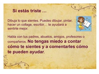 Si estás triste …
Dibuja lo que sientes. Puedes dibujar, pintar,
hacer un collage, escribir… te ayudará a
sentirte mejor.
Habla con tus padres, abuelos, amigos, profesores o
compañeros. No tengas miedo a contar
cómo te sientes y a comentarles cómo
te pueden ayudar.
 