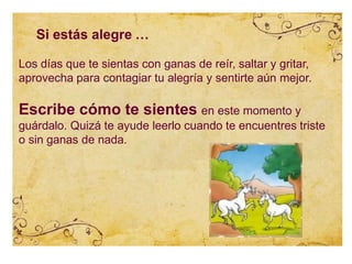 Si estás alegre …
Los días que te sientas con ganas de reír, saltar y gritar,
aprovecha para contagiar tu alegría y sentirte aún mejor.
Escribe cómo te sientes en este momento y
guárdalo. Quizá te ayude leerlo cuando te encuentres triste
o sin ganas de nada.
 