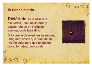Diviértete. Si te asusta la
oscuridad, usa una linterna y
conviértete en un intrépido
explorador de las selva.
Si lo que te da miedo es la sangre,
imagínate cosas que sean de su
mismo color pero que te gusten
como tomates, globos, etc.
Si tienes miedo ….
 