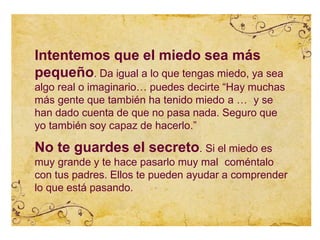 Intentemos que el miedo sea más
pequeño. Da igual a lo que tengas miedo, ya sea
algo real o imaginario… puedes decirte “Hay muchas
más gente que también ha tenido miedo a … y se
han dado cuenta de que no pasa nada. Seguro que
yo también soy capaz de hacerlo.”
No te guardes el secreto. Si el miedo es
muy grande y te hace pasarlo muy mal coméntalo
con tus padres. Ellos te pueden ayudar a comprender
lo que está pasando.
 