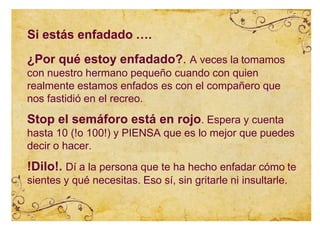 Si estás enfadado ….
¿Por qué estoy enfadado?. A veces la tomamos
con nuestro hermano pequeño cuando con quien
realmente estamos enfados es con el compañero que
nos fastidió en el recreo.
Stop el semáforo está en rojo. Espera y cuenta
hasta 10 (!o 100!) y PIENSA que es lo mejor que puedes
decir o hacer.
!Dilo!. Dí a la persona que te ha hecho enfadar cómo te
sientes y qué necesitas. Eso sí, sin gritarle ni insultarle.
 