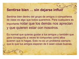 Sentirse bien … sin dejarse influir
Sentirse bien dentro del grupo de amigos o compañeros
de clase es algo que todos queremos. Para cualquiera es
importante notar que los demás nos aprecian
y que quieren estar con nosotros.
Es normal que quieras gustar a tus amigos y también que
para conseguirlo a veces te comportes como ellos
quieren que lo hagas. Esto no es un problema siempre
que lo que tus amigos esperen de ti sean cosas buenas.
 
