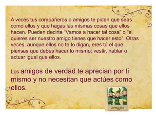 A veces tus compañeros o amigos te piden que seas
como ellos y que hagas las mismas cosas que ellos
hacen. Pueden decirte “Vamos a hacer tal cosa” o “si
quieres ser nuestro amigo tienes que hacer esto”. Otras
veces, aunque ellos no te lo digan, eres tú el que
piensas que debes hacer lo mismo; vestir, hablar o
actuar igual que ellos.
Los amigos de verdad te aprecian por ti
mismo y no necesitan que actúes como
ellos.
 
