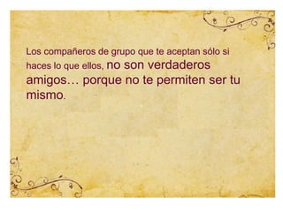 Los compañeros de grupo que te aceptan sólo si
haces lo que ellos, no son verdaderos
amigos… porque no te permiten ser tu
mismo.
 