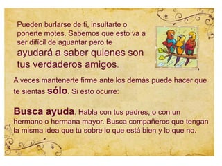 Pueden burlarse de ti, insultarte o
ponerte motes. Sabemos que esto va a
ser difícil de aguantar pero te
ayudará a saber quienes son
tus verdaderos amigos.
A veces mantenerte firme ante los demás puede hacer que
te sientas sólo. Si esto ocurre:
Busca ayuda. Habla con tus padres, o con un
hermano o hermana mayor. Busca compañeros que tengan
la misma idea que tu sobre lo que está bien y lo que no.
 