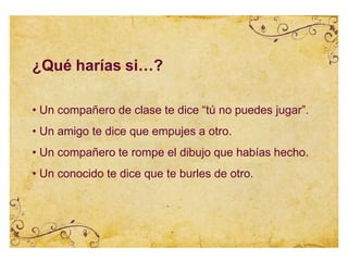 ¿Qué harías si…?
• Un compañero de clase te dice “tú no puedes jugar”.
• Un amigo te dice que empujes a otro.
• Un compañero te rompe el dibujo que habías hecho.
• Un conocido te dice que te burles de otro.
 