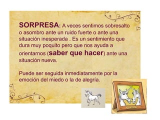 SORPRESA: A veces sentimos sobresalto
o asombro ante un ruido fuerte o ante una
situación inesperada . Es un sentimiento que
dura muy poquito pero que nos ayuda a
orientarnos (saber que hacer) ante una
situación nueva.
Puede ser seguida inmediatamente por la
emoción del miedo o la de alegría.
 