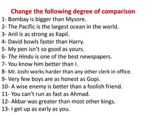 Change the following degree of comparison
1- Bombay is bigger than Mysore.
2- The Pacific is the largest ocean in the world.
3- Anil is as strong as Kapil.
4- David bowls faster than Harry.
5- My pen isn’t so good as yours.
6- The Hindu is one of the best newspapers.
7- You know him better than I.
8- Mr. Joshi works harder than any other clerk in office.
9- Very few boys are as honest as Gopi.
10- A wise enemy is better than a foolish friend.
11- You can’t run as fast as Ahmad.
12- Akbar was greater than most other kings.
13- I get up as early as you.
 