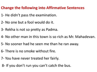 Change the following into Affirmative Sentences
1- He didn’t pass the examination.
2- No one but a fool would do it.
3- Rekha is not so pretty as Padma.
4- No other man in this town is so rich as Mr. Mahadevan.
5- No sooner had he seen me than he ran away.
6- There is no smoke without fire.
7- You have never treated her fairly.
8- If you don’t run you can’t catch the bus.
 
