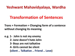 Yeshwant Mahavidyalaya, Wardha
Transformation of Sentences
Trans + Formation = Changing form of a sentence
without changing its meaning
e.g. 1- John is not my enemy
2- Jane doesn’t hate John
3- Boys are not talkative
4- Girls cannot be silent
(silent .. Talkative .. Friend .. Love)
 