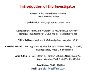 Introduction of the Investigator
Name: Dr. Uttam Baburao Parekar
Date of Birth: 05-07-1959
Qualification: M.A.(English), B.Ed., M.Phil., Ph.D.
Designation: Associate Professor & HOD (Ph.D. Supervisor)
Principal Investigator of UGC’s Major Research Project
Office Address: Yeshwant Mahavidyalaya, Wardha (M.S.)
Creative Pursuits: Writing Short Stories & Plays; Drama Acting, Director;
Playing Banjo, Flute & Harmonium
Home Address: Prof. Uttam B. Parekar, Sahakar-Nagar, Near Sai-
Nagar, Wardha, Ta & Dist. Wardha (M.S.)
Mobile No. 09921436640
Email: uparekar@rediffmail.com
 