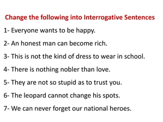 Change the following into Interrogative Sentences
1- Everyone wants to be happy.
2- An honest man can become rich.
3- This is not the kind of dress to wear in school.
4- There is nothing nobler than love.
5- They are not so stupid as to trust you.
6- The leopard cannot change his spots.
7- We can never forget our national heroes.
 