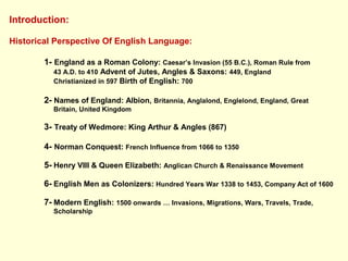 Introduction:
Historical Perspective Of English Language:
1- England as a Roman Colony: Caesar’s Invasion (55 B.C.), Roman Rule from
43 A.D. to 410 Advent of Jutes, Angles & Saxons: 449, England
Christianized in 597 Birth of English: 700
2- Names of England: Albion, Britannia, Anglalond, Englelond, England, Great
Britain, United Kingdom
3- Treaty of Wedmore: King Arthur & Angles (867)
4- Norman Conquest: French Influence from 1066 to 1350
5- Henry VIII & Queen Elizabeth: Anglican Church & Renaissance Movement
6- English Men as Colonizers: Hundred Years War 1338 to 1453, Company Act of 1600
7- Modern English: 1500 onwards … Invasions, Migrations, Wars, Travels, Trade,
Scholarship
 