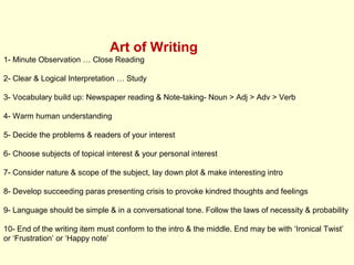 Art of Writing
1- Minute Observation … Close Reading
2- Clear & Logical Interpretation … Study
3- Vocabulary build up: Newspaper reading & Note-taking- Noun > Adj > Adv > Verb
4- Warm human understanding
5- Decide the problems & readers of your interest
6- Choose subjects of topical interest & your personal interest
7- Consider nature & scope of the subject, lay down plot & make interesting intro
8- Develop succeeding paras presenting crisis to provoke kindred thoughts and feelings
9- Language should be simple & in a conversational tone. Follow the laws of necessity & probability
10- End of the writing item must conform to the intro & the middle. End may be with ‘Ironical Twist’
or ‘Frustration’ or ‘Happy note’
 