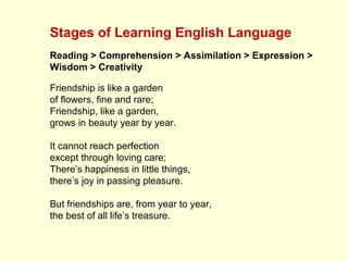 Stages of Learning English Language
Reading > Comprehension > Assimilation > Expression >
Wisdom > Creativity
Friendship is like a garden
of flowers, fine and rare;
Friendship, like a garden,
grows in beauty year by year.
It cannot reach perfection
except through loving care;
There’s happiness in little things,
there’s joy in passing pleasure.
But friendships are, from year to year,
the best of all life’s treasure.
 