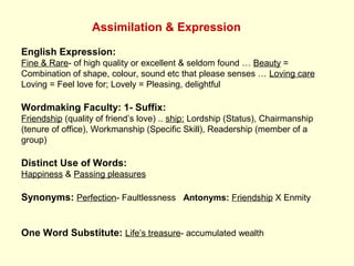 Assimilation & Expression
English Expression:
Fine & Rare- of high quality or excellent & seldom found … Beauty =
Combination of shape, colour, sound etc that please senses … Loving care
Loving = Feel love for; Lovely = Pleasing, delightful
Wordmaking Faculty: 1- Suffix:
Friendship (quality of friend’s love) .. ship: Lordship (Status), Chairmanship
(tenure of office), Workmanship (Specific Skill), Readership (member of a
group)
Distinct Use of Words:
Happiness & Passing pleasures
Synonyms: Perfection- Faultlessness Antonyms: Friendship X Enmity
One Word Substitute: Life’s treasure- accumulated wealth
 