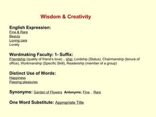 Wisdom & Creativity
English Expression:
Fine & Rare
Beauty
Loving care
Lovely
Wordmaking Faculty: 1- Suffix:
Friendship (quality of friend’s love) .. ship: Lordship (Status), Chairmanship (tenure of
office), Workmanship (Specific Skill), Readership (member of a group)
Distinct Use of Words:
Happiness
Passing pleasures
Synonyms: Garden of Flowers Antonyms: Fine .. Rare
One Word Substitute: Appropriate Title
 