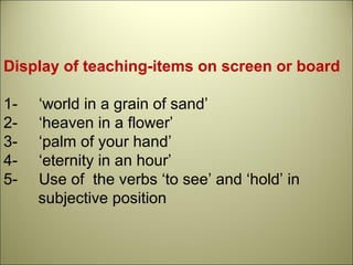 Display of teaching-items on screen or board
1- ‘world in a grain of sand’
2- ‘heaven in a flower’
3- ‘palm of your hand’
4- ‘eternity in an hour’
5- Use of the verbs ‘to see’ and ‘hold’ in
subjective position
 