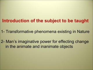 Introduction of the subject to be taught
1- Transformative phenomena existing in Nature
2- Man’s imaginative power for effecting change
in the animate and inanimate objects
 