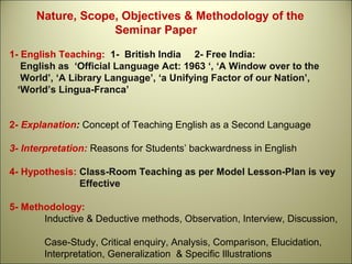 Nature, Scope, Objectives & Methodology of the
Seminar Paper
1- English Teaching: 1- British India 2- Free India:
English as ‘Official Language Act: 1963 ‘, ‘A Window over to the
World’, ‘A Library Language’, ‘a Unifying Factor of our Nation’,
‘World’s Lingua-Franca’
2- Explanation: Concept of Teaching English as a Second Language
3- Interpretation: Reasons for Students’ backwardness in English
4- Hypothesis: Class-Room Teaching as per Model Lesson-Plan is vey
Effective
5- Methodology:
Inductive & Deductive methods, Observation, Interview, Discussion,
Case-Study, Critical enquiry, Analysis, Comparison, Elucidation,
Interpretation, Generalization & Specific Illustrations
 