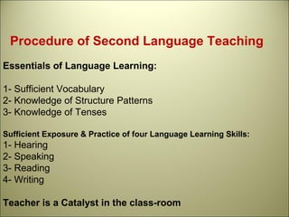 Procedure of Second Language Teaching
Essentials of Language Learning:
1- Sufficient Vocabulary
2- Knowledge of Structure Patterns
3- Knowledge of Tenses
Sufficient Exposure & Practice of four Language Learning Skills:
1- Hearing
2- Speaking
3- Reading
4- Writing
Teacher is a Catalyst in the class-room
 