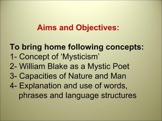 Aims and Objectives:
To bring home following concepts:
1- Concept of ‘Mysticism’
2- William Blake as a Mystic Poet
3- Capacities of Nature and Man
4- Explanation and use of words,
phrases and language structures
 