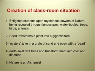 Creation of class-room situation
1- Enlighten students upon mysterious powers of Nature
being revealed through landscapes, water-bodies, trees,
birds, animals
2- Seed transforms a plant into a gigantic tree
3- ‘oysters’ take in a grain of sand and open with a ‘pearl’
4- earth swallows trees and transform them into coal and
diamond
5- Nature is an Alchemist
 