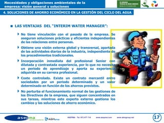 Necesidades y obligaciones ambientales de la
empresa: visión general y soluciones
4. SOLUCIONES DE AHORRO ECONÓMICO EN LA GESTIÓN DEL CICLO DEL AGUA
ASEPMA · Tel. 972 477 718 www.asepma.com www.abmgroup.net 17
 LAS VENTAJAS DEL “INTERIM WATER MANAGER”:
No tiene vinculación con el pasado de la empresa. Se
aseguran soluciones prácticas y eficientes independientes
de las relaciones entre personas.
Obtiene una visión externa global y transversal, apartada
de las actividades diarias de la industria, independiente de
los procedimientos tradicionales.
Incorporación inmediata del profesional Senior con
dilatada y contrastada experiencia, por lo que no necesita
un periodo de aprendizaje y aporta su experiencia
adquirida en su carrera profesional.
Coste controlado. Existe un contrato mercantil entre
sociedades por un periodo determinado y un valor
determinado en función de los ahorros previstos.
No perturba el funcionamiento normal de las gestiones de
los Directivos de la empresa, que siguen concentrados en
sus tareas, mientras este experto externo gestiona los
cambios y las soluciones de ahorro económico.
 