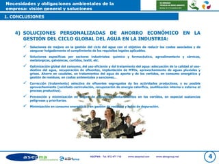 Necesidades y obligaciones ambientales de la
empresa: visión general y soluciones
1. CONCLUSIONES
4ASEPMA · Tel. 972 477 718 www.asepma.com www.abmgroup.net
4) SOLUCIONES PERSONALIZADAS DE AHORRO ECONÓMICO EN LA
GESTIÓN DEL CICLO GLOBAL DEL AGUA EN LA INDUSTRIA:
 Soluciones de mejora en la gestión del ciclo del agua con el objetivo de reducir los costes asociados y de
asegurar holgadamente el cumplimiento de los requisitos legales aplicables.
 Soluciones específicas por sectores industriales: químico y farmacéutico, agroalimentario y cárnicas,
metalúrgicas, galvánicas, curtidos, textil, etc.
 Optimización global del consumo, del uso eficiente y del tratamiento del agua: adecuación de la calidad al uso-
destino del agua, recuperación de efluentes, implantación de MTDs, aprovechamiento de aguas pluviales y
grises. Ahorro en caudales, en tratamientos del agua de aporte y de los vertidos, en consumo energético y
gestión de residuos, en costes ambientales y sanciones...
 Corrección (tratamiento) selectiva de efluentes segregados de las actividades productivas, y su posible
aprovechamiento (reciclado-recirculación, recuperación de energía calorífica, reutilización interna o externa al
proceso productivo).
 Prevención y minimización en origen de emisiones contaminantes en los vertidos, en especial sustancias
peligrosas y prioritarias.
 Minimización en consumo energético y en gestión de residuos y lodos de depuración.
 
