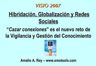 Hibridación, Globalización y Redes Sociales “ Cazar conexiones ” es el nuevo reto de la Vigilancia y Gestión del Conocimiento Amalio A. Rey – www.emotools.com VISIO 2007 