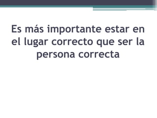 Es más importante estar en
el lugar correcto que ser la
persona correcta
 