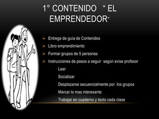 1° CONTENIDO “ EL
EMPRENDEDOR”
 Entrega de guía de Contenidos
 Libro emprendimiento
 Formar grupos de 5 personas
 Instrucciones de pasos a seguir según avise profesor
Leer
Socializar
Desplazarse secuencialmente por los grupos
Marcar lo mas interesante
Trabajar en cuaderno y texto cada clase
 
