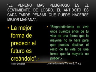 • La mejor
forma de
predecir el
futuro es
creándolo”.-
Peter Drucker
• “Emprendimiento es vivir
unos cuantos años de tu
vida de una forma que la
mayoría no lo hará para
que puedas destinar el
resto de tu vida de una
forma que la mayoría no
puede”.-
Un estudiante de Warren G. Tracy
“EL VENENO MÁS PELIGROSO ES EL
SENTIMIENTO DE LOGRO. EL ANTÍDOTO ES
CADA TARDE PENSAR QUÉ PUEDE HACERSE
MEJOR MAÑANA”.-
 