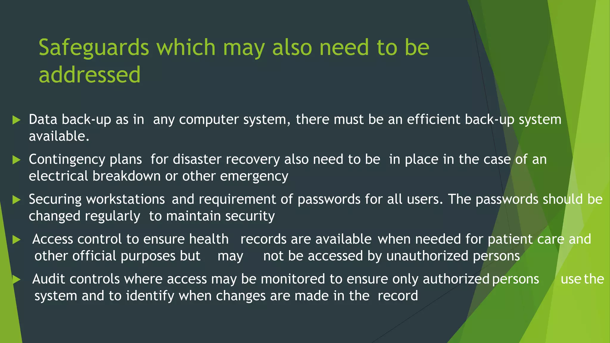 Safeguards which may also need to be
addressed
 Data back-up as in any computer system, there must be an efficient back-up system
available.
 Contingency plans for disaster recovery also need to be in place in the case of an
electrical breakdown or other emergency
 Securing workstations and requirement of passwords for all users. The passwords should be
changed regularly to maintain security
 Access control to ensure health records are available when needed for patient care and
other official purposes but may not be accessed by unauthorized persons
 Audit controls where access may be monitored to ensure only authorized persons usethe
system and to identify when changes are made in the record
 